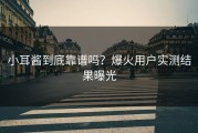 小耳酱到底靠谱吗？爆火用户实测结果曝光
