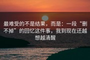 最难受的不是结果，而是：一段“删不掉”的回忆这件事，我到现在还越想越清醒