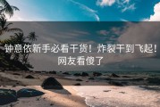 钟意依新手必看干货！炸裂干到飞起！网友看傻了