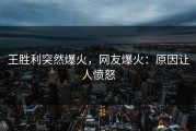 王胜利突然爆火，网友爆火：原因让人愤怒