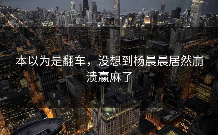 本以为是翻车，没想到杨晨晨居然崩溃赢麻了