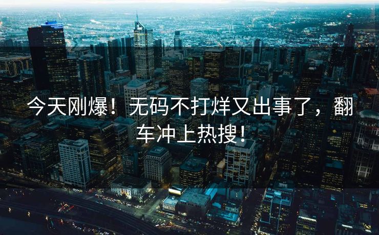 今天刚爆！无码不打烊又出事了，翻车冲上热搜！