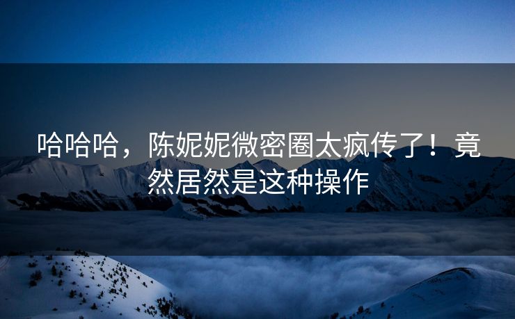哈哈哈，陈妮妮微密圈太疯传了！竟然居然是这种操作