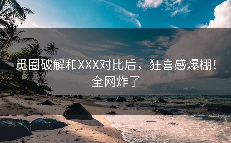 觅圈破解和XXX对比后，狂喜感爆棚！全网炸了