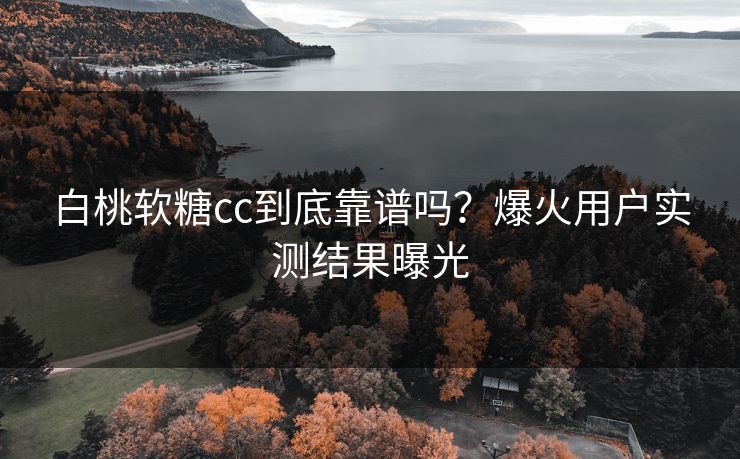 白桃软糖cc到底靠谱吗？爆火用户实测结果曝光