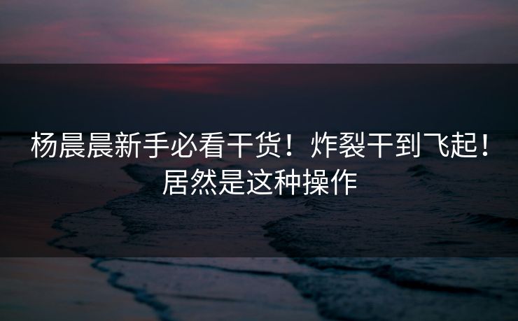 杨晨晨新手必看干货！炸裂干到飞起！居然是这种操作