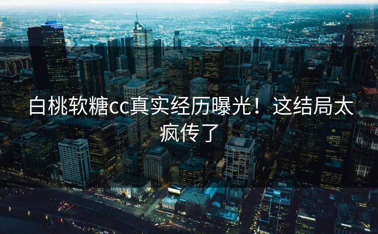白桃软糖cc真实经历曝光！这结局太疯传了