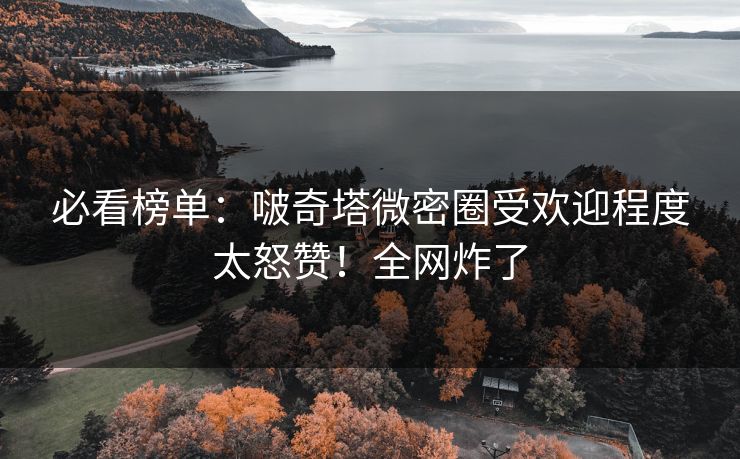 必看榜单：啵奇塔微密圈受欢迎程度太怒赞！全网炸了