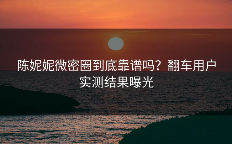 陈妮妮微密圈到底靠谱吗？翻车用户实测结果曝光
