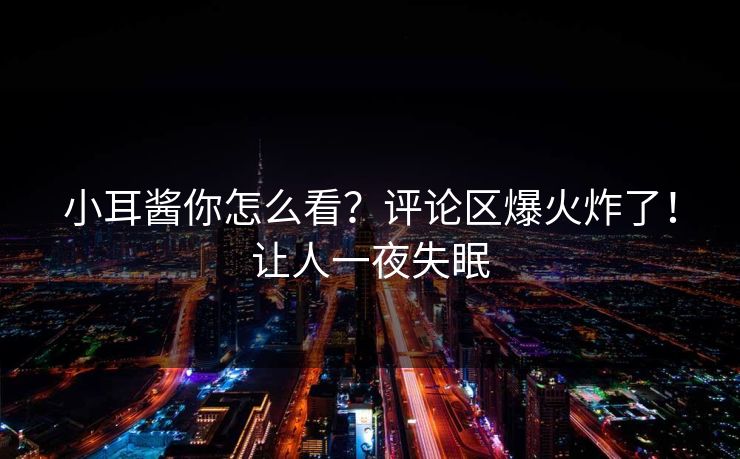 小耳酱你怎么看？评论区爆火炸了！让人一夜失眠