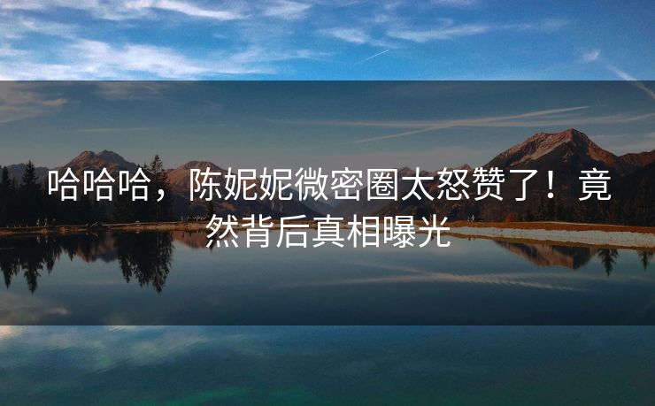 哈哈哈，陈妮妮微密圈太怒赞了！竟然背后真相曝光