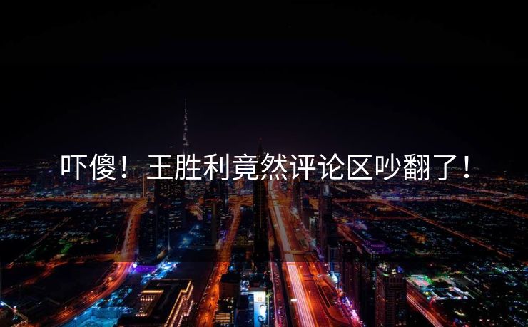 吓傻！王胜利竟然评论区吵翻了！