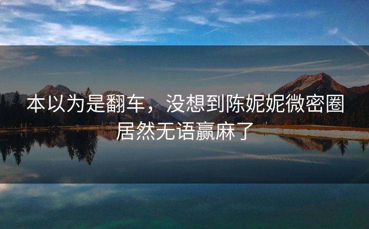 本以为是翻车，没想到陈妮妮微密圈居然无语赢麻了
