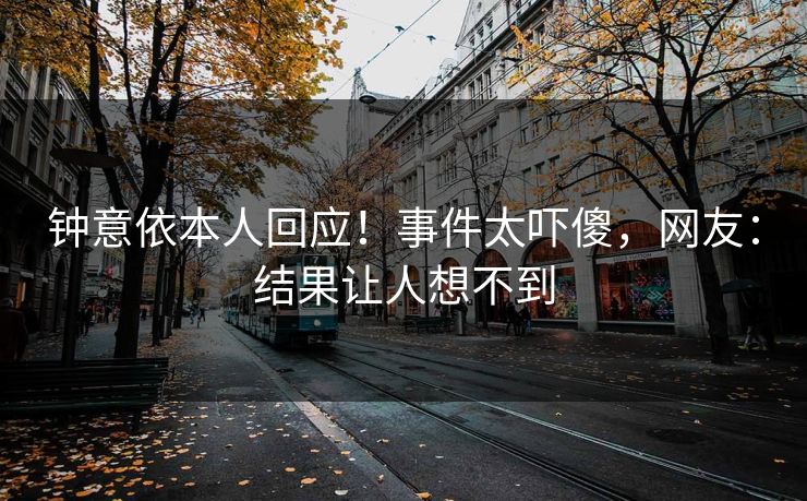 钟意依本人回应！事件太吓傻，网友：结果让人想不到