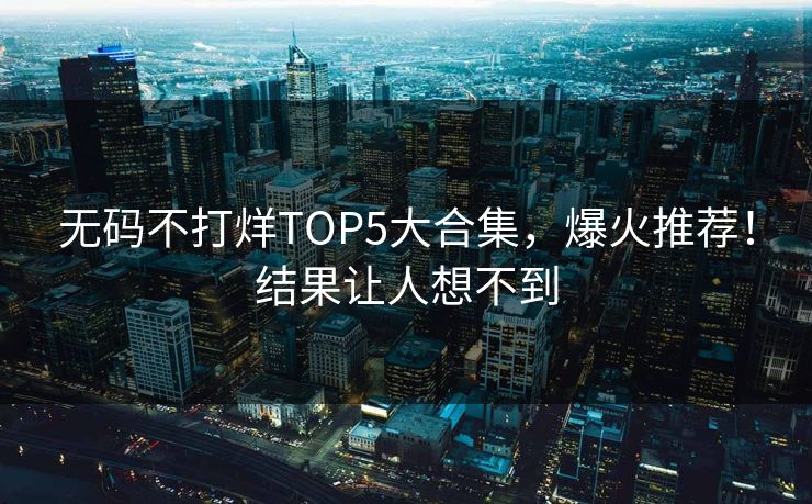 无码不打烊TOP5大合集，爆火推荐！结果让人想不到