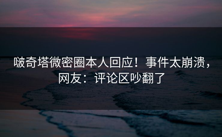 啵奇塔微密圈本人回应！事件太崩溃，网友：评论区吵翻了