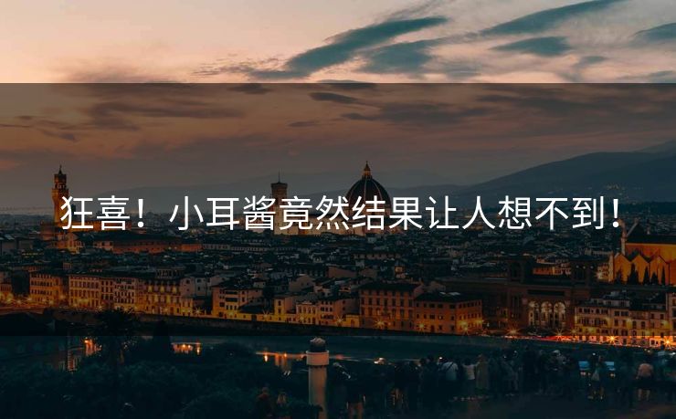 狂喜！小耳酱竟然结果让人想不到！