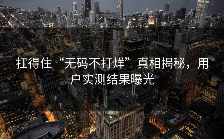 扛得住“无码不打烊”真相揭秘，用户实测结果曝光