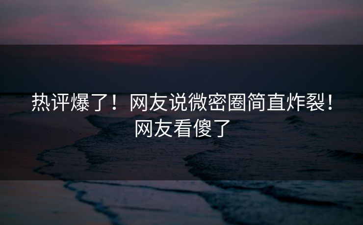 热评爆了！网友说微密圈简直炸裂！网友看傻了