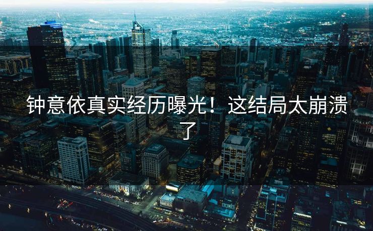 钟意依真实经历曝光！这结局太崩溃了