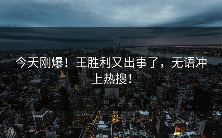 今天刚爆！王胜利又出事了，无语冲上热搜！