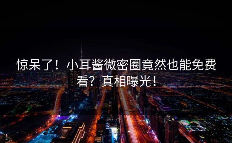 惊呆了！小耳酱微密圈竟然也能免费看？真相曝光！
