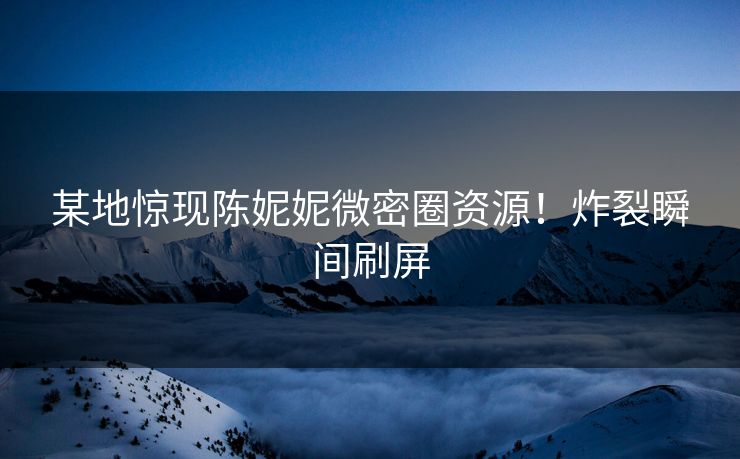 某地惊现陈妮妮微密圈资源！炸裂瞬间刷屏