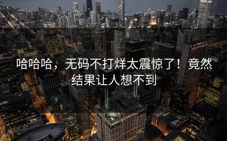 哈哈哈，无码不打烊太震惊了！竟然结果让人想不到