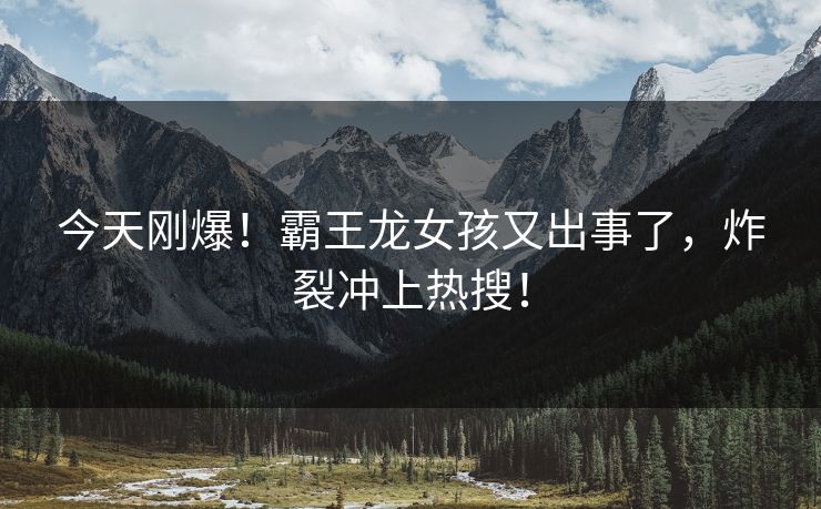 今天刚爆！霸王龙女孩又出事了，炸裂冲上热搜！