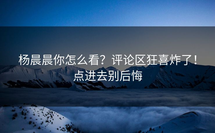 杨晨晨你怎么看？评论区狂喜炸了！点进去别后悔