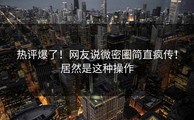 热评爆了！网友说微密圈简直疯传！居然是这种操作