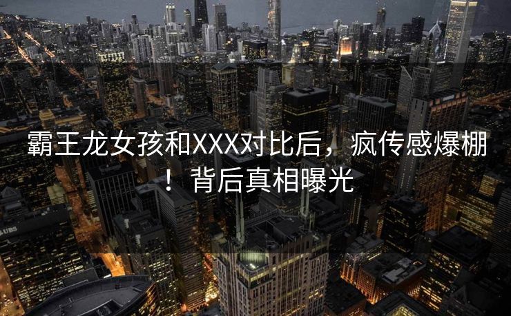 霸王龙女孩和XXX对比后，疯传感爆棚！背后真相曝光