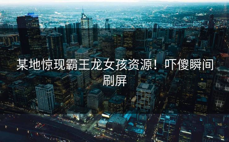 某地惊现霸王龙女孩资源！吓傻瞬间刷屏