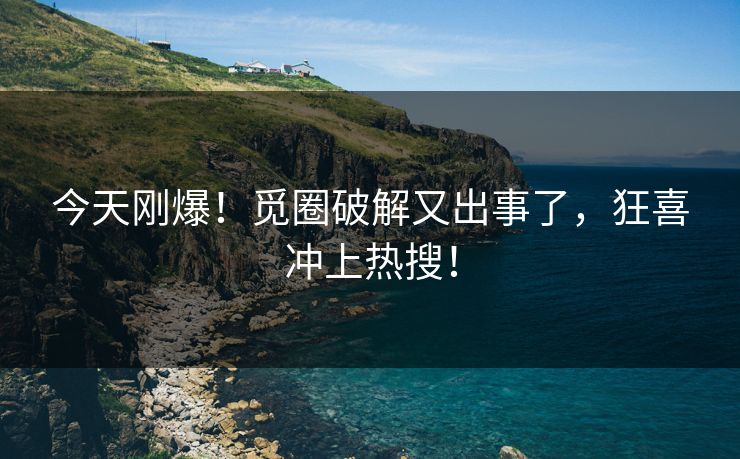 今天刚爆！觅圈破解又出事了，狂喜冲上热搜！