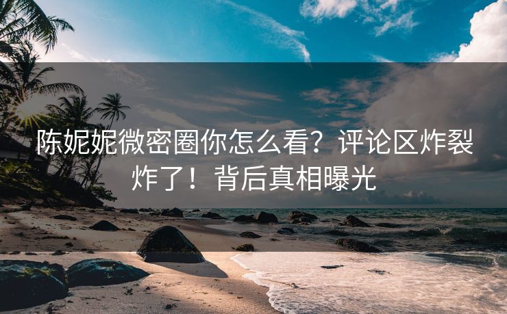 陈妮妮微密圈你怎么看？评论区炸裂炸了！背后真相曝光