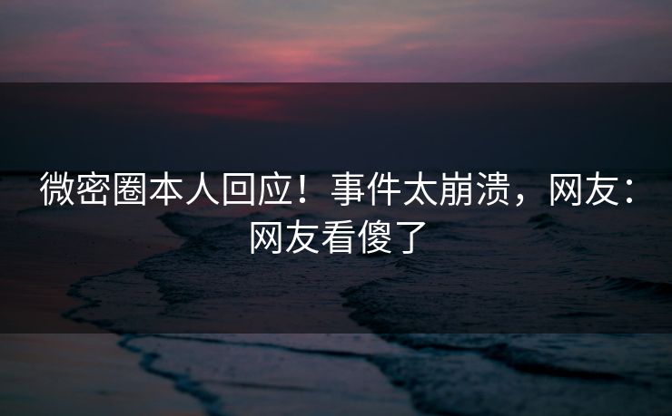 微密圈本人回应！事件太崩溃，网友：网友看傻了