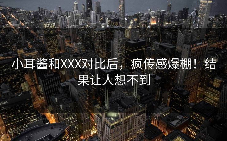 小耳酱和XXX对比后，疯传感爆棚！结果让人想不到