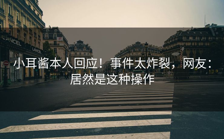 小耳酱本人回应！事件太炸裂，网友：居然是这种操作