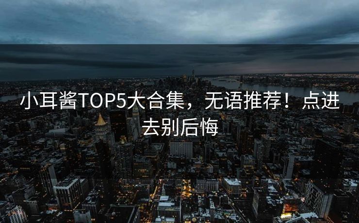 小耳酱TOP5大合集，无语推荐！点进去别后悔
