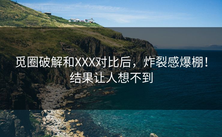 觅圈破解和XXX对比后，炸裂感爆棚！结果让人想不到