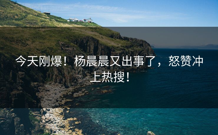 今天刚爆！杨晨晨又出事了，怒赞冲上热搜！