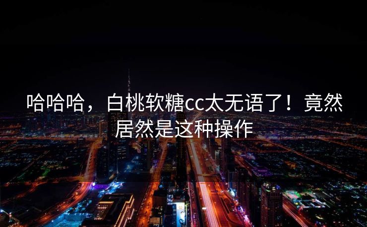 哈哈哈，白桃软糖cc太无语了！竟然居然是这种操作