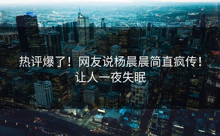 热评爆了！网友说杨晨晨简直疯传！让人一夜失眠