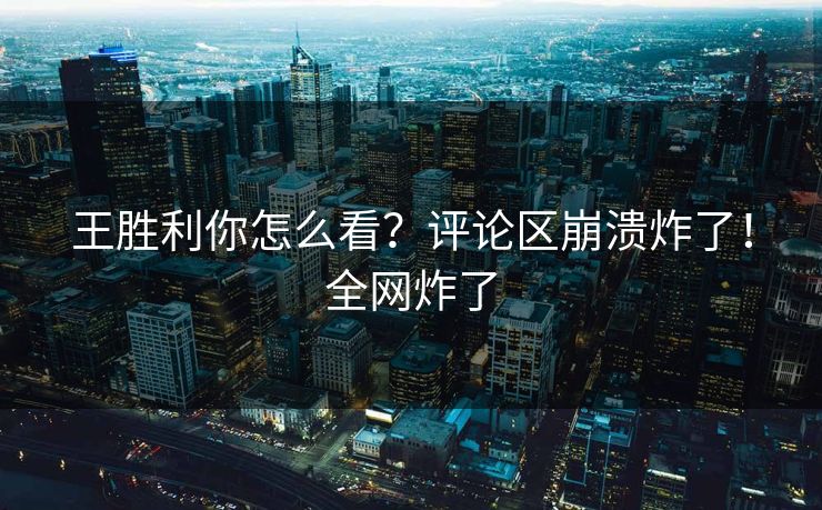 王胜利你怎么看？评论区崩溃炸了！全网炸了