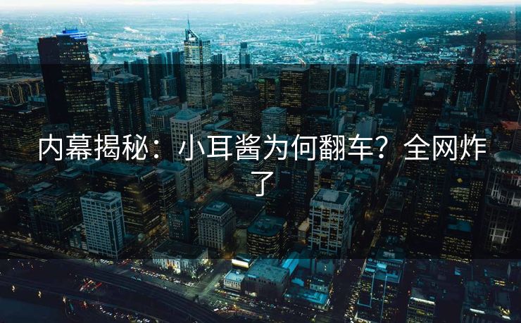 内幕揭秘：小耳酱为何翻车？全网炸了