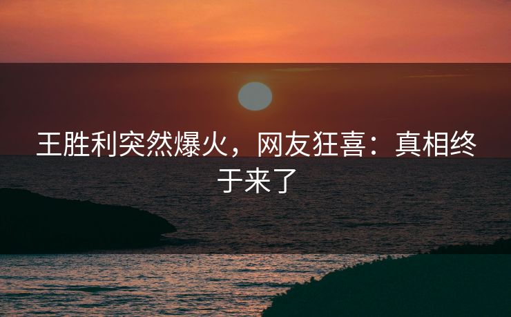 王胜利突然爆火，网友狂喜：真相终于来了