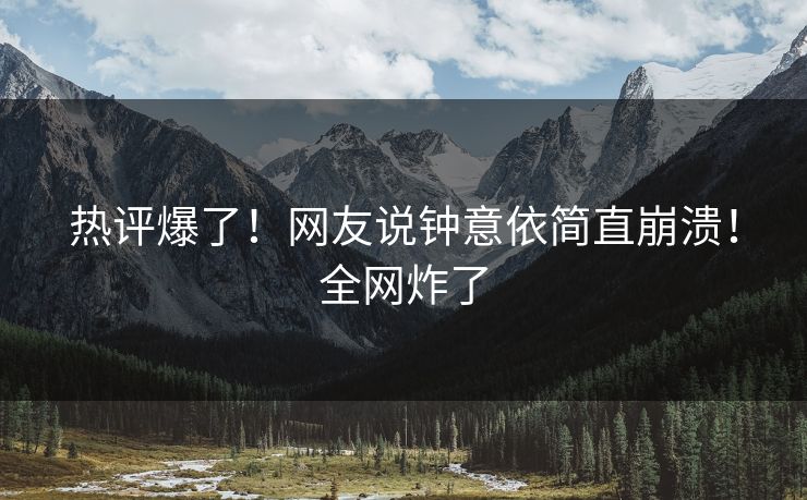 热评爆了！网友说钟意依简直崩溃！全网炸了