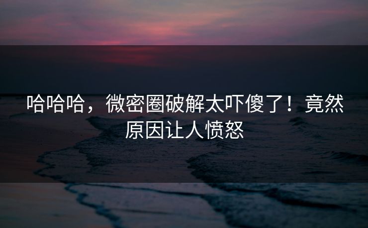 哈哈哈，微密圈破解太吓傻了！竟然原因让人愤怒