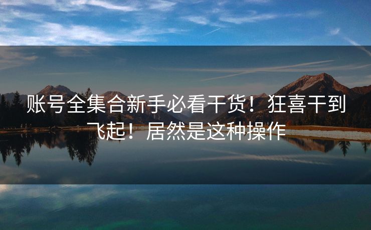 账号全集合新手必看干货！狂喜干到飞起！居然是这种操作