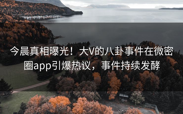 今晨真相曝光！大V的八卦事件在微密圈app引爆热议，事件持续发酵